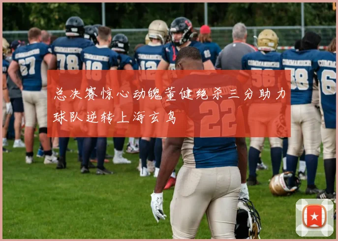总决赛惊心动魄董健绝杀三分助力球队逆转上海玄鸟