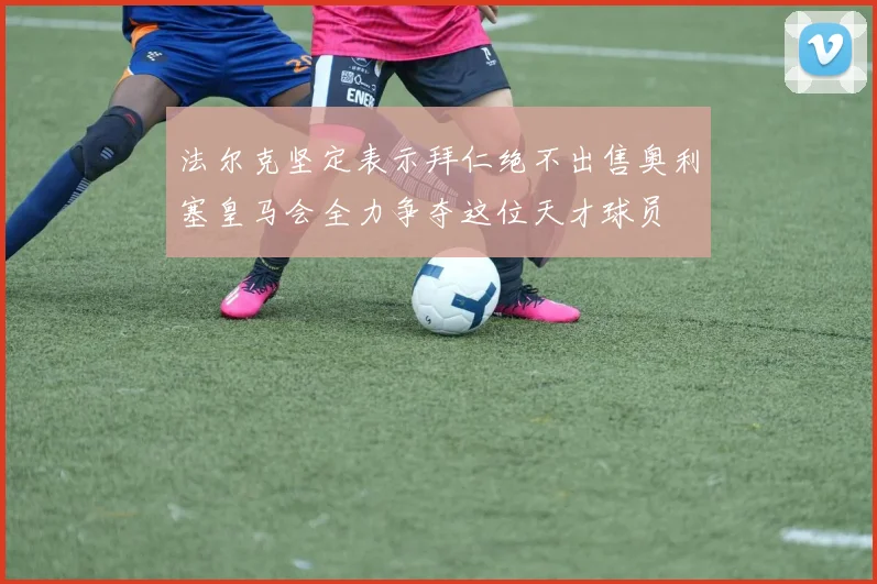 法尔克坚定表示拜仁绝不出售奥利塞皇马会全力争夺这位天才球员