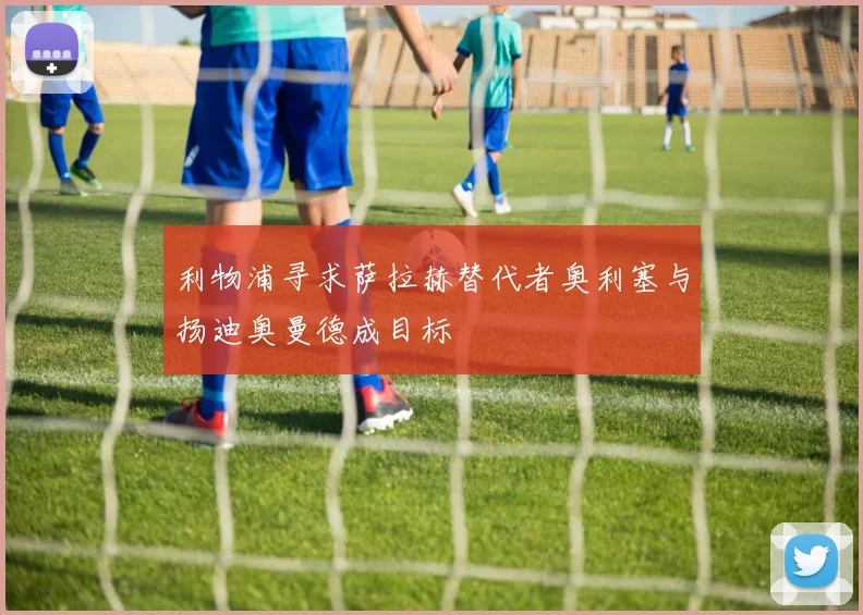 利物浦寻求萨拉赫替代者奥利塞与扬迪奥曼德成目标