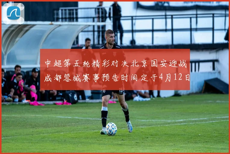 中超第五轮精彩对决北京国安迎战成都蓉城赛事预告时间定于4月12日19点35分