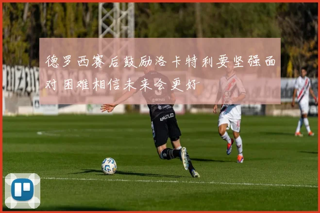 德罗西赛后鼓励洛卡特利要坚强面对困难相信未来会更好