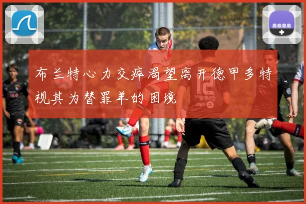 布兰特心力交瘁渴望离开德甲多特视其为替罪羊的困境