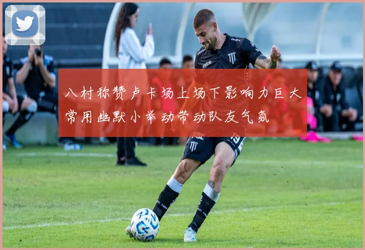 八村称赞卢卡场上场下影响力巨大常用幽默小举动带动队友气氛