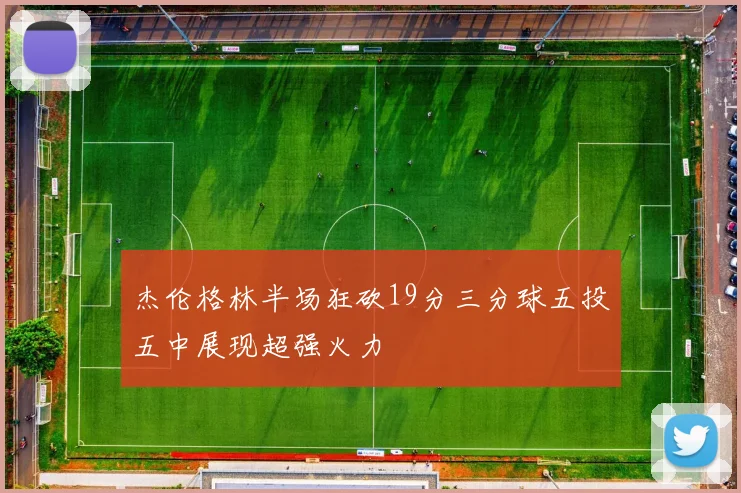 杰伦格林半场狂砍19分三分球五投五中展现超强火力