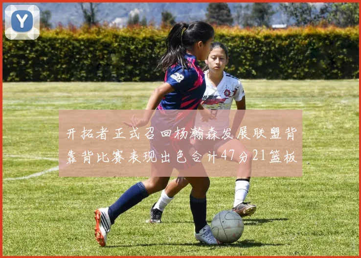 开拓者正式召回杨瀚森发展联盟背靠背比赛表现出色合计47分21篮板