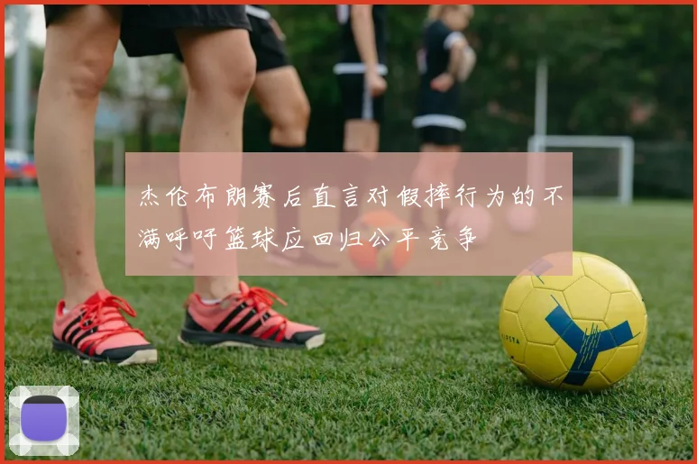 杰伦布朗赛后直言对假摔行为的不满呼吁篮球应回归公平竞争