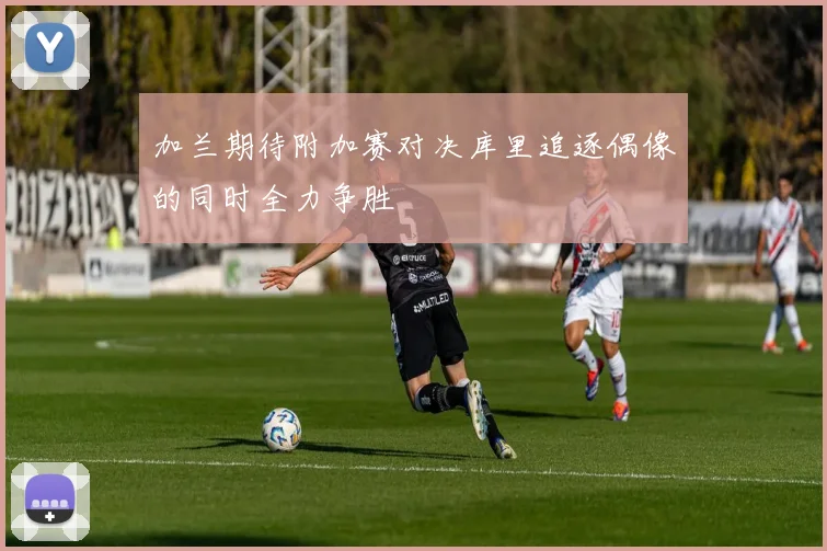 加兰期待附加赛对决库里追逐偶像的同时全力争胜