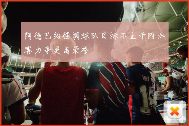 阿德巴约强调球队目标不止于附加赛力争更高荣誉
